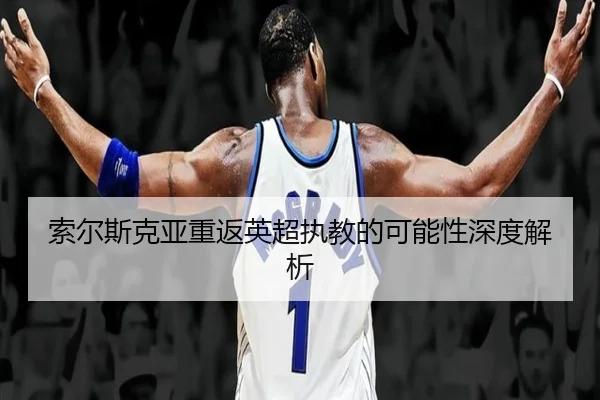 索尔斯克亚重返英超执教的可能性深度解析